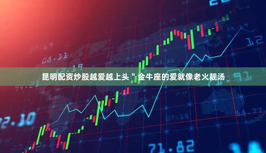 昆明配资炒股越爱越上头＂金牛座的爱就像老火靓汤