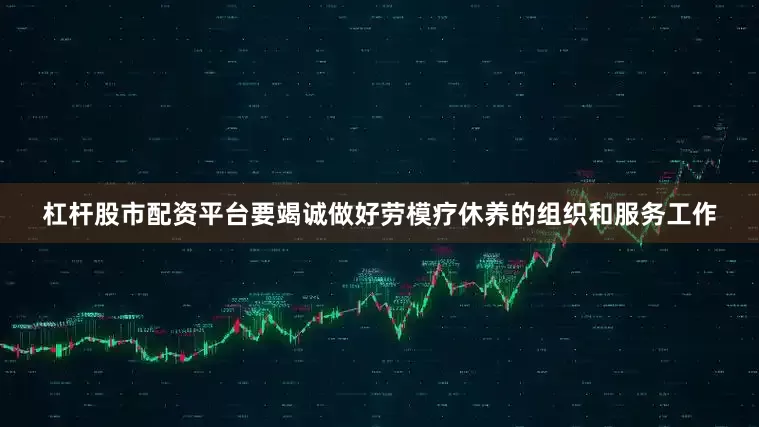 杠杆股市配资平台要竭诚做好劳模疗休养的组织和服务工作
