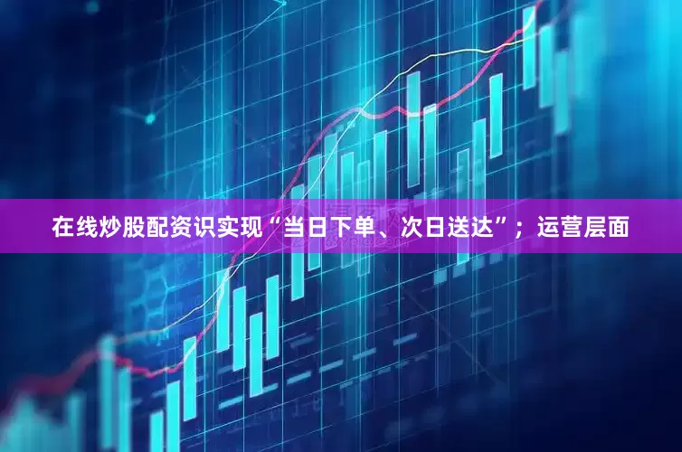 在线炒股配资识实现“当日下单、次日送达”；运营层面