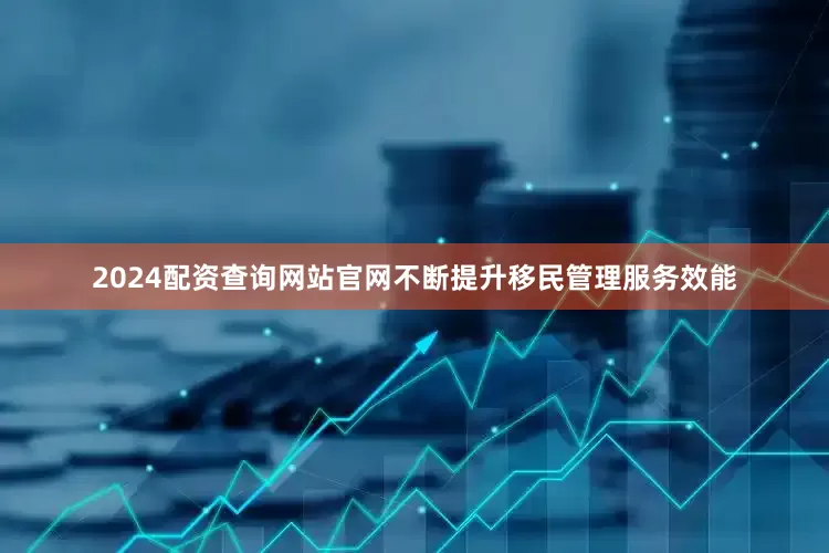2024配资查询网站官网不断提升移民管理服务效能