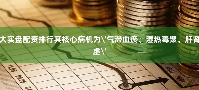 十大实盘配资排行其核心病机为'气滞血瘀、湿热毒聚、肝肾阴虚'