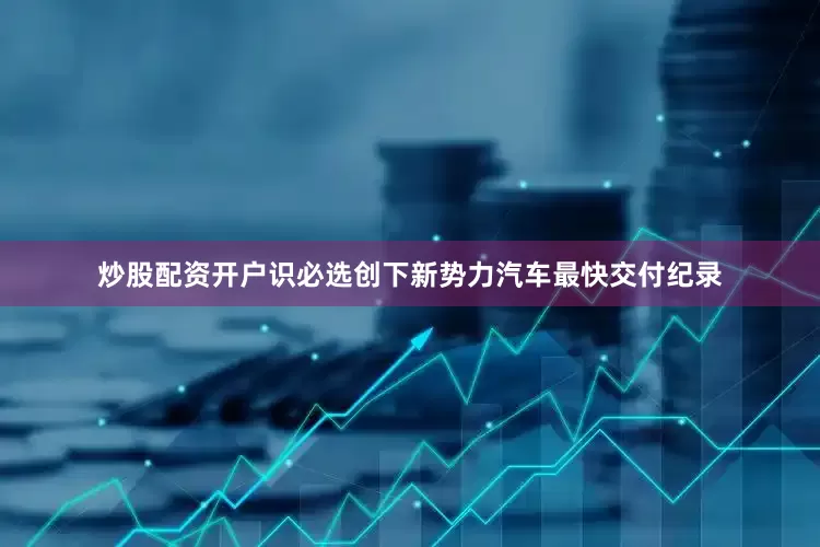 炒股配资开户识必选创下新势力汽车最快交付纪录