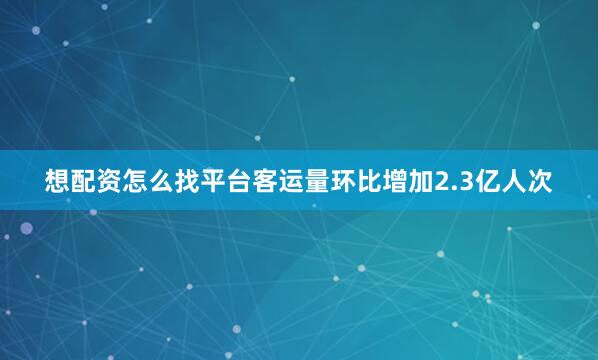 想配资怎么找平台客运量环比增加2.3亿人次